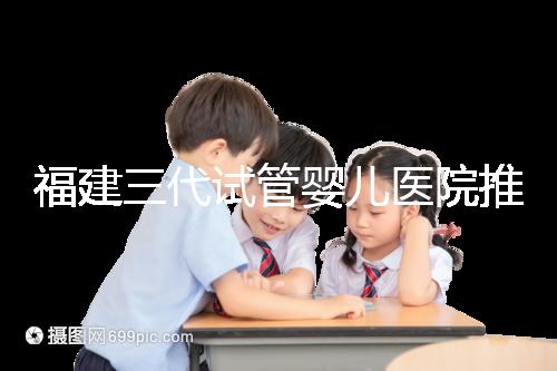 福建三代試管嬰兒醫院推薦，哪家助孕機構好一看便知