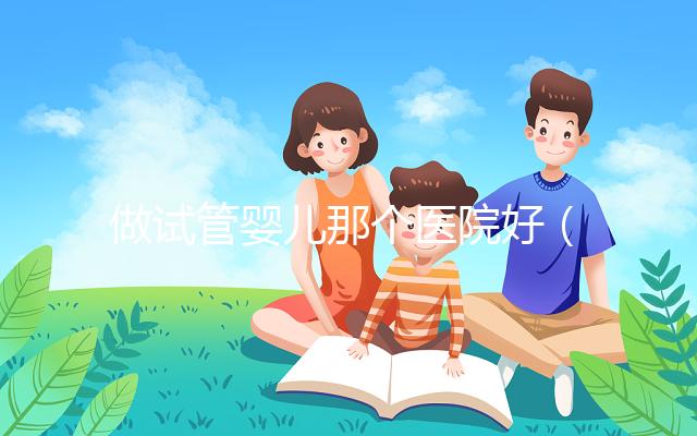 做試管嬰兒那個醫(yī)院好(做試管嬰兒那個醫(yī)院好一點)