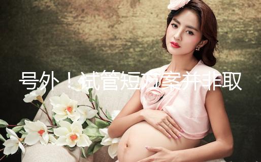 號外！試管短方案并非取卵數多就好，不清楚進來了解下