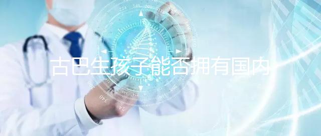 古巴生孩子能否擁有國內(nèi)戶口看情況，隨父or母國籍大不同