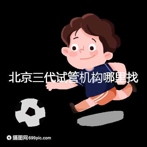 北京三代試管機構哪里找？如何挑選醫院？