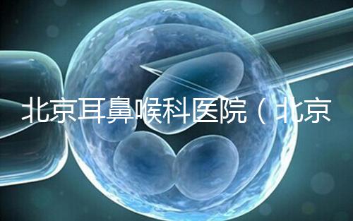 北京耳鼻喉科醫(yī)院（北京耳鼻喉科醫(yī)院排名第一的醫(yī)院）