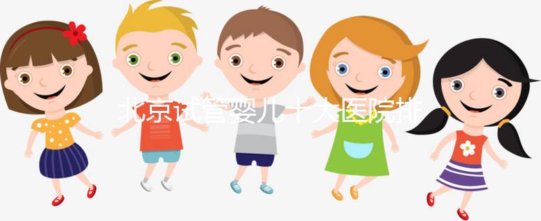 北京試管嬰兒十大醫院排名榜,選擇正規助孕機構靠譜