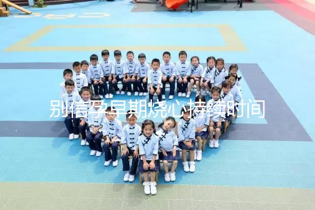 別信孕早期燒心持續時間短，什么時候結束真說不準