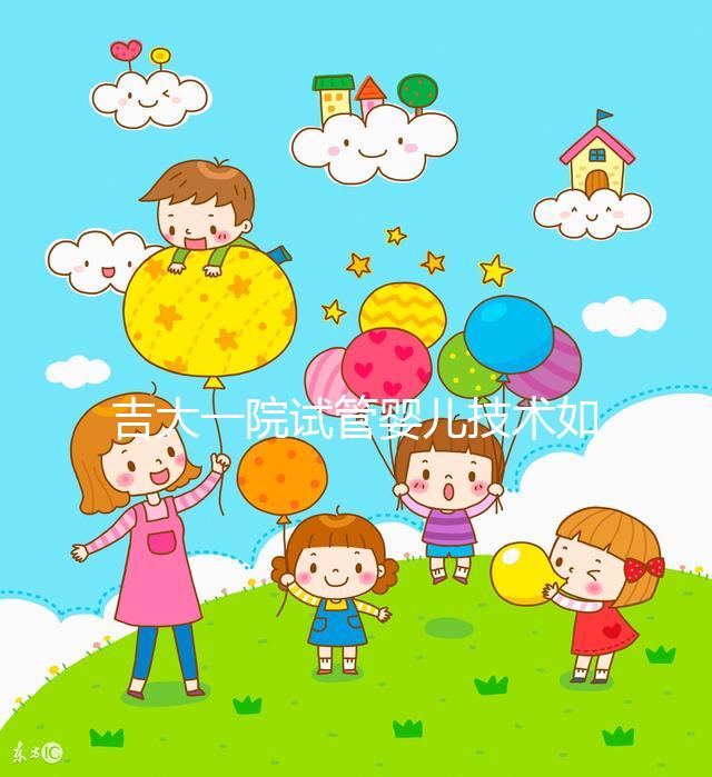 吉大一院試管嬰兒技術如何看這,內附助孕成功率和費用明細