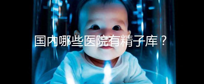 國內(nèi)哪些醫(yī)院有精子庫?供精試管的費用和流程介紹!