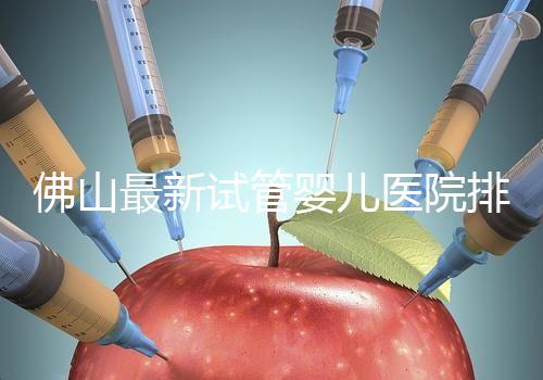 佛山最新試管嬰兒醫(yī)院排名!2023年成功率與費用參考!