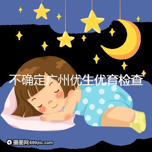 不確定廣州優生優育檢查哪家醫院權威，60s完全了解