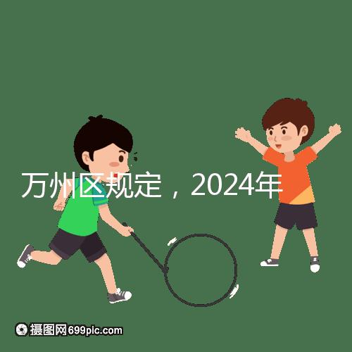 萬州區(qū)規(guī)定，2024年重慶小學(xué)生入學(xué)政策速度必須滿6歲