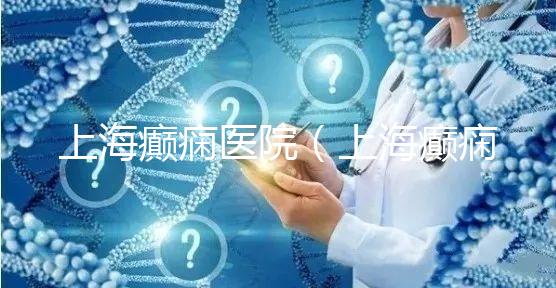 上海癲癇醫院(上海癲癇醫院排名)