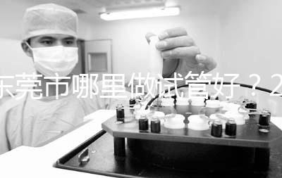 東莞市哪里做試管好？2025年醫(yī)院選擇全攻略、成功率對(duì)比與個(gè)性化方案指南