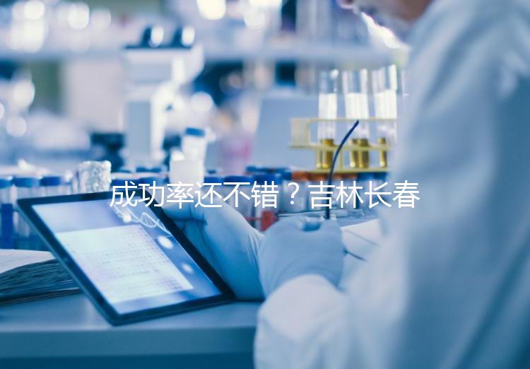 成功率還不錯？吉林長春做三代試管技術的醫院排名：top4詳解！