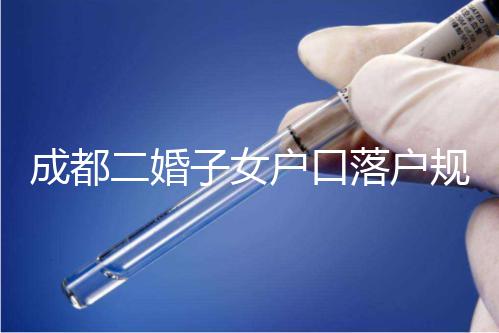 成都二婚子女戶口落戶規定解讀，按流程走最快一個月完成