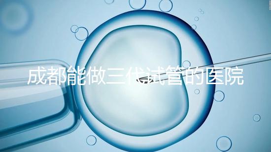 成都能做三代試管的醫院介紹，哪家技術更好要知道