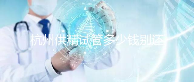 杭州供精試管多少錢別還不知道，按流程走開銷少耗時還短