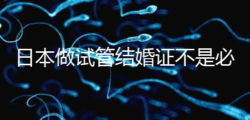 日本做試管結(jié)婚證不是必需證件,單身女性也能實(shí)現(xiàn)生育夢(mèng)