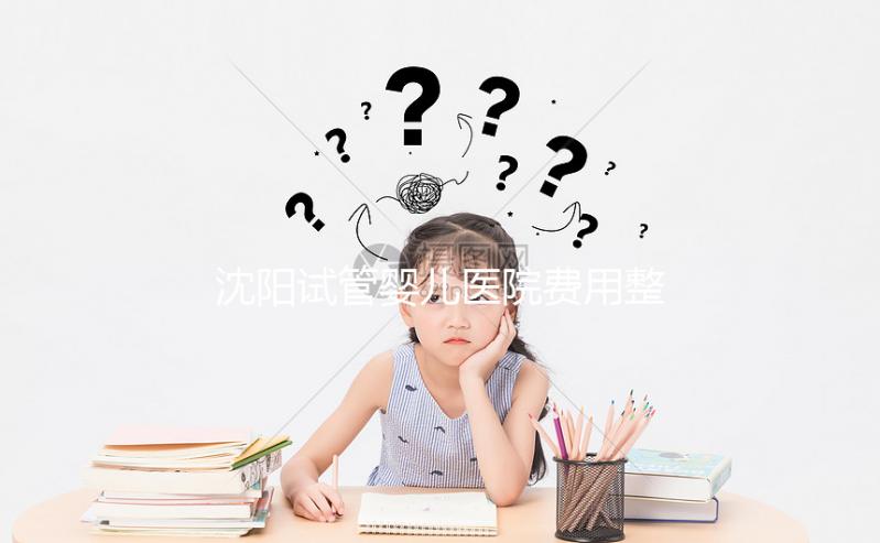 沈陽(yáng)試管嬰兒醫(yī)院費(fèi)用整理，有人全流程只花不到8萬(wàn)元