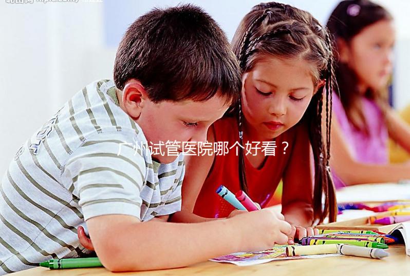 廣州試管醫院哪個好看？網友怎么說？海珠區這些機構名單上有名