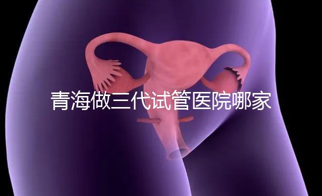 青海做三代試管醫(yī)院哪家機(jī)構(gòu)好?