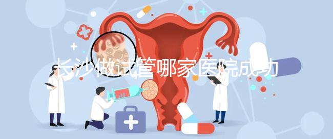 長(zhǎng)沙做試管哪家醫(yī)院成功率最高(長(zhǎng)沙做試管哪家醫(yī)院成功率最高呢)