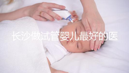 長(zhǎng)沙做試管嬰兒最好的醫(yī)院排名前十，專(zhuān)家解析哪家更靠譜