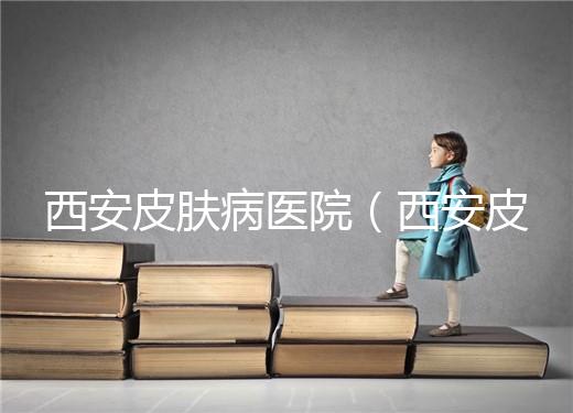 西安皮膚病醫(yī)院(西安皮膚科專(zhuān)科醫(yī)院)