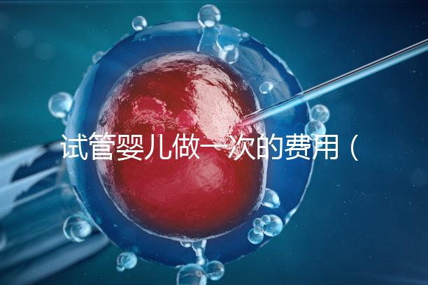 試管嬰兒做一次的費(fèi)用(試管嬰兒做一次的費(fèi)用是多少)