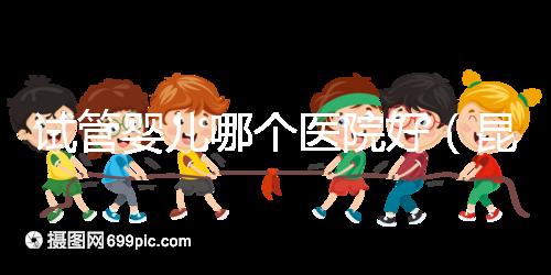試管嬰兒哪個醫(yī)院好（昆明試管嬰兒哪個醫(yī)院好）