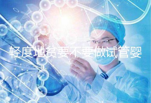 輕度地貧要不要做試管嬰兒？具體要以嚴重程度而定