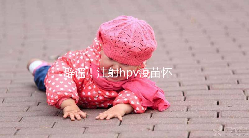 辟謠！注射hpv疫苗懷孕有致畸作用無科學(xué)依據(jù)