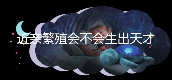 近親繁殖會不會生出天才孩子答案揭曉，最高可達...