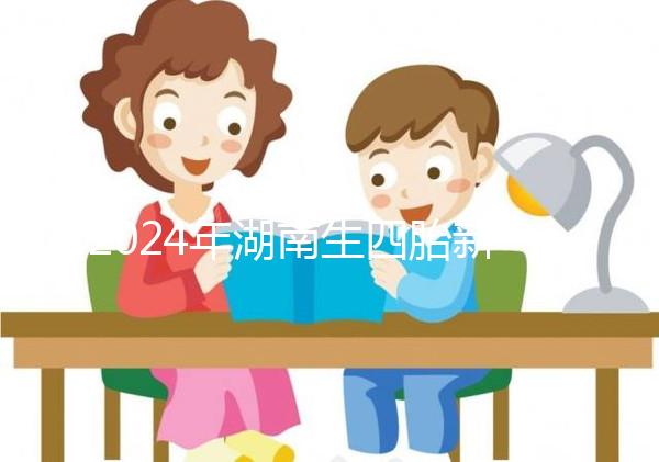 2024年湖南生四胎新政策獎(jiǎng)勵(lì)多少錢？最高可領(lǐng)...