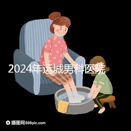 2024年運(yùn)城男科醫(yī)院排名更新，鹽湖哪個(gè)好看？