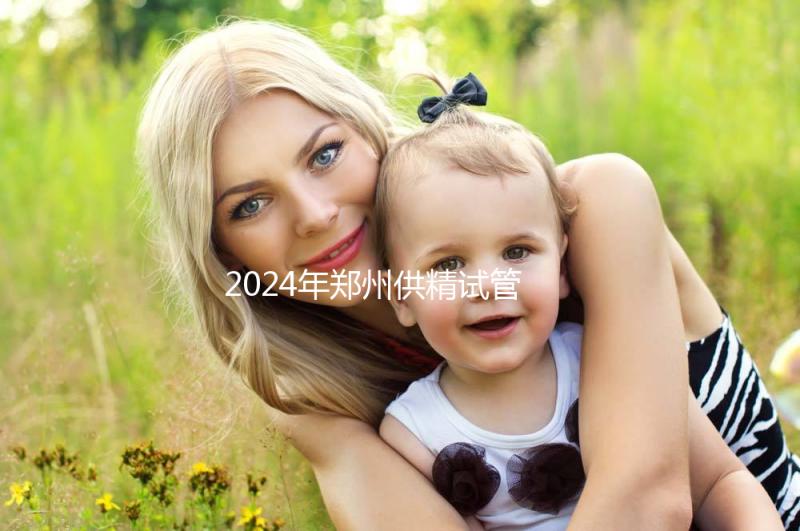 2024年鄭州供精試管費(fèi)用大公開，完成需要多長時(shí)間取決于情況