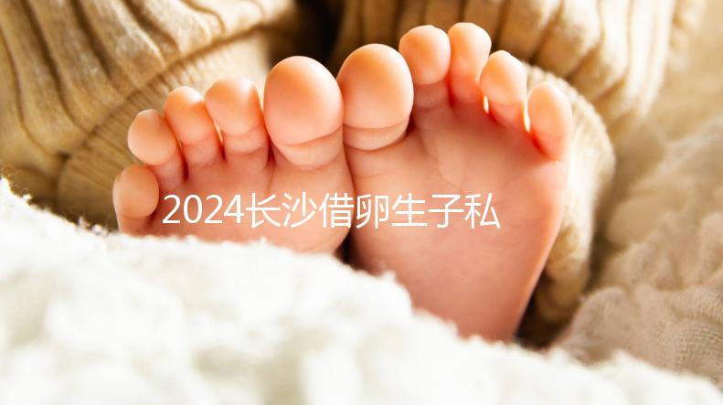 2024長(zhǎng)沙借卵生子私立醫(yī)院公開，滿足條件三代還能選性別