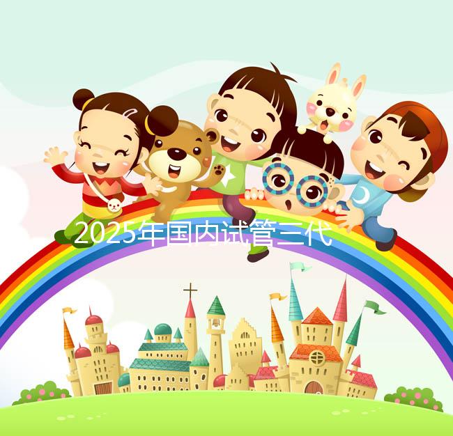 2025年國(guó)內(nèi)試管三代醫(yī)院排名，附國(guó)內(nèi)試管嬰兒醫(yī)院名單明細(xì)