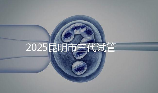 2025昆明市三代試管嬰兒費用明細：12萬起體驗專業三代試管助孕服務